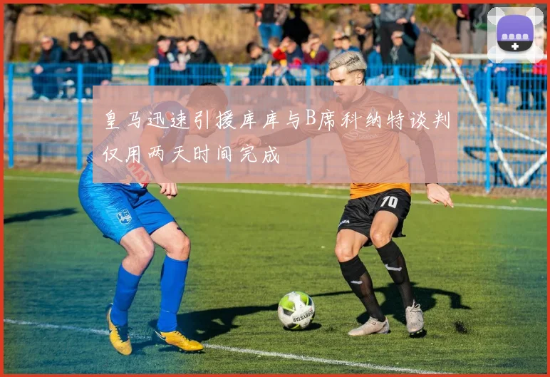 皇马迅速引援库库与B席科纳特谈判仅用两天时间完成