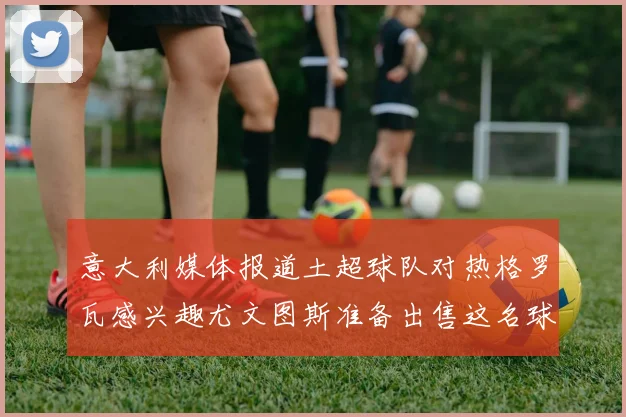 意大利媒体报道土超球队对热格罗瓦感兴趣尤文图斯准备出售这名球员