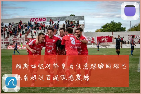赖斯回忆对阵皇马任意球瞬间称已观看超过百遍深感震撼