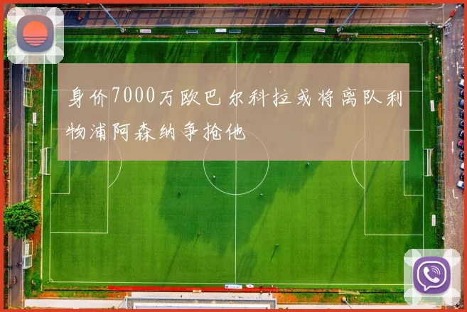 身价7000万欧巴尔科拉或将离队利物浦阿森纳争抢他