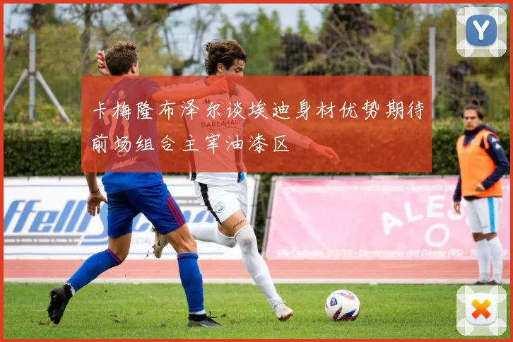 卡梅隆布泽尔谈埃迪身材优势期待前场组合主宰油漆区
