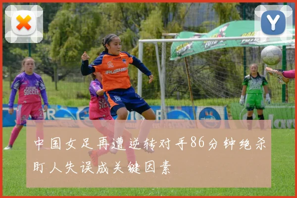 中国女足再遭逆转对手86分钟绝杀盯人失误成关键因素