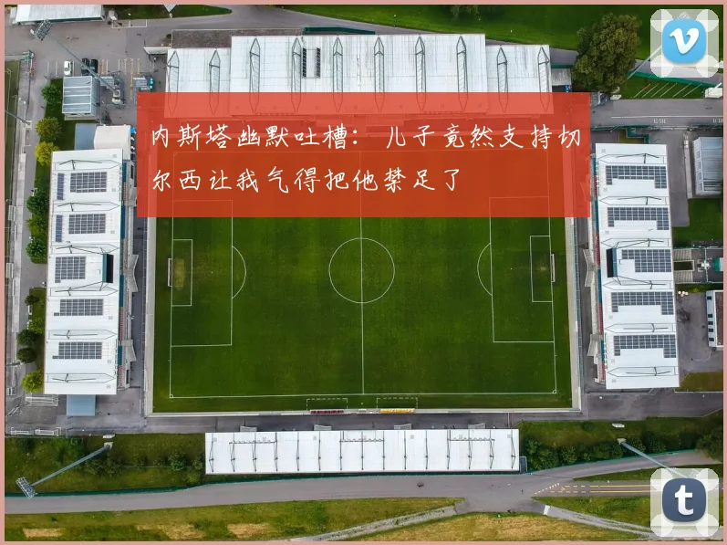 内斯塔幽默吐槽：儿子竟然支持切尔西让我气得把他禁足了
