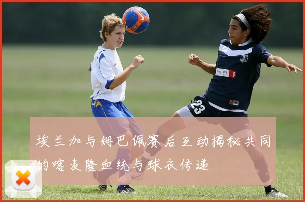 埃兰加与姆巴佩赛后互动揭秘共同的喀麦隆血统与球衣传递