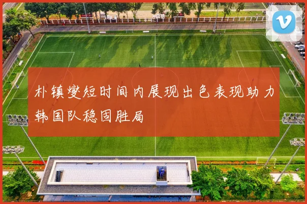 朴镇燮短时间内展现出色表现助力韩国队稳固胜局