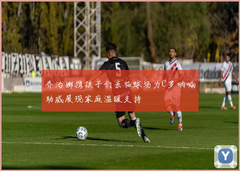 乔治娜携孩子们亲临球场为C罗呐喊助威展现家庭温暖支持