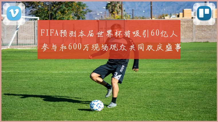 FIFA预测本届世界杯将吸引60亿人参与和600万现场观众共同欢庆盛事