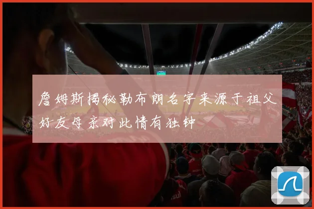 詹姆斯揭秘勒布朗名字来源于祖父好友母亲对此情有独钟