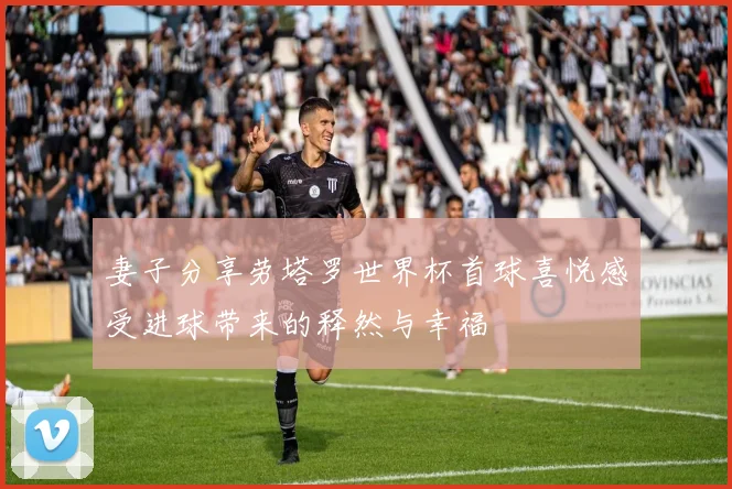 妻子分享劳塔罗世界杯首球喜悦感受进球带来的释然与幸福