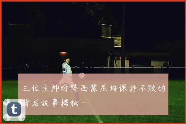三位主帅对阵西蒙尼均保持不败的背后故事揭秘