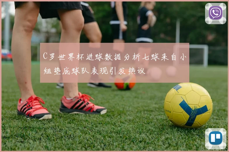 C罗世界杯进球数据分析七球来自小组垫底球队表现引发热议