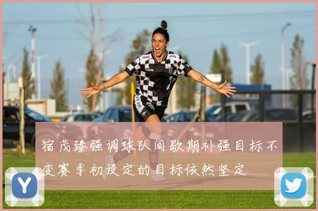 宿茂臻强调球队间歇期补强目标不变赛季初设定的目标依然坚定