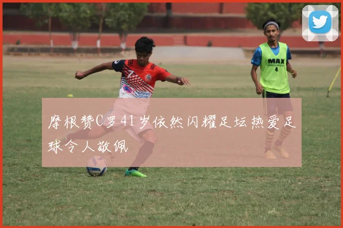 摩根赞C罗41岁依然闪耀足坛热爱足球令人敬佩
