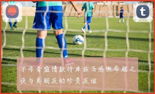 字母哥盛情款待库兹马感慨希腊之夜与真朋友的珍贵友谊