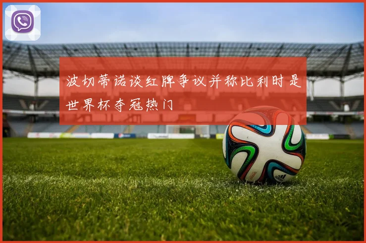 波切蒂诺谈红牌争议并称比利时是世界杯夺冠热门