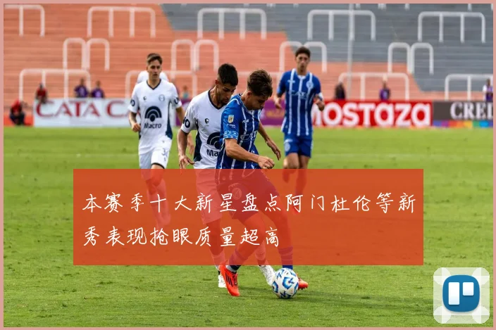 本赛季十大新星盘点阿门杜伦等新秀表现抢眼质量超高
