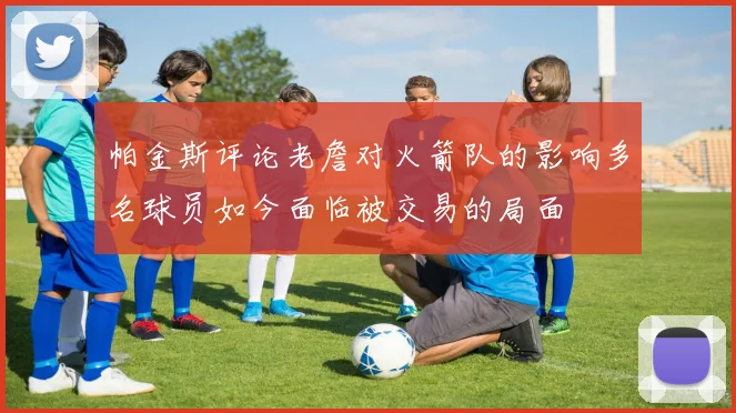 帕金斯评论老詹对火箭队的影响多名球员如今面临被交易的局面